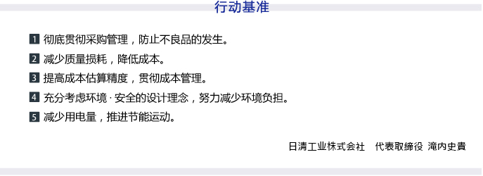 行动基准　1 彻底贯彻采购管理，防止不良品的发生。　2  减少质量损耗，降低成本。　3  提高成本估算精度，贯彻成本管理。　4  充分考虑环境·安全的设计理念，努力减少环境负担。 5  减少用电量，推进节能运动。　代表取締役 滝内 史貴
