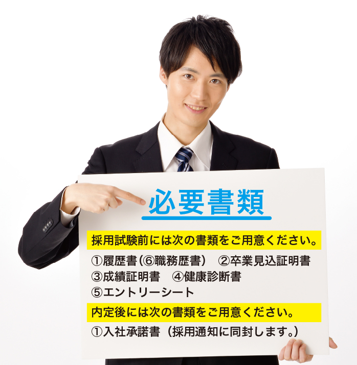 「必要書類」採用試験前には次の書類をご用意ください。1.履歴書（5.職務歴書）　2.卒業見込証明書　3.成績証明書　4.エントリーシート　5.健康診断書　内定後には次の書類をご用意ください。1.入社承諾書（採用通知に同封します。）